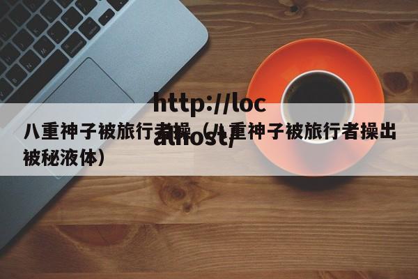 八重神子被旅行者操(八重神子被旅行者操出被秘液体)
